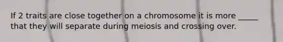 If 2 traits are close together on a chromosome it is more _____ that they will separate during meiosis and crossing over.