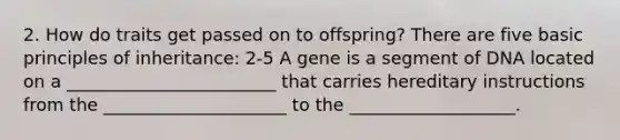 2. How do traits get passed on to offspring? There are five basic principles of inheritance: 2-5 A gene is a segment of DNA located on a ________________________ that carries hereditary instructions from the _____________________ to the ___________________.