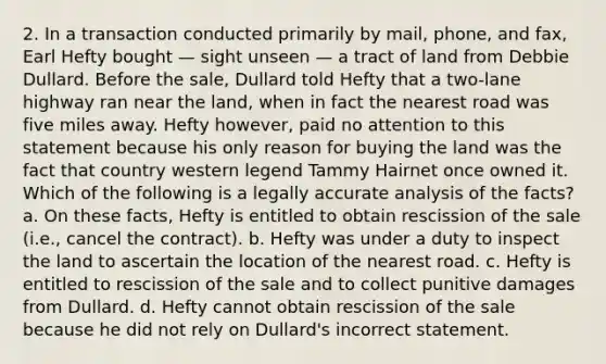 2. In a transaction conducted primarily by mail, phone, and fax, Earl Hefty bought — sight unseen — a tract of land from Debbie Dullard. Before the sale, Dullard told Hefty that a two-lane highway ran near the land, when in fact the nearest road was five miles away. Hefty however, paid no attention to this statement because his only reason for buying the land was the fact that country western legend Tammy Hairnet once owned it. Which of the following is a legally accurate analysis of the facts? a. On these facts, Hefty is entitled to obtain rescission of the sale (i.e., cancel the contract). b. Hefty was under a duty to inspect the land to ascertain the location of the nearest road. c. Hefty is entitled to rescission of the sale and to collect punitive damages from Dullard. d. Hefty cannot obtain rescission of the sale because he did not rely on Dullard's incorrect statement.