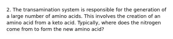 2. The transamination system is responsible for the generation of a large number of amino acids. This involves the creation of an amino acid from a keto acid. Typically, where does the nitrogen come from to form the new amino acid?