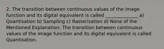 2. The transition between continuous values of the image function and its digital equivalent is called ______________ a) Quantisation b) Sampling c) Rasterisation d) None of the Mentioned Explanation: The transition between continuous values of the image function and its digital equivalent is called Quantisation.