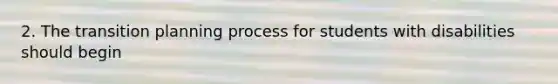 2. The transition planning process for students with disabilities should begin