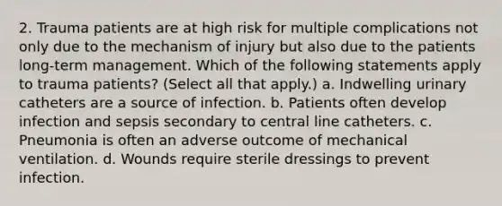 2. Trauma patients are at high risk for multiple complications not only due to the mechanism of injury but also due to the patients long-term management. Which of the following statements apply to trauma patients? (Select all that apply.) a. Indwelling urinary catheters are a source of infection. b. Patients often develop infection and sepsis secondary to central line catheters. c. Pneumonia is often an adverse outcome of mechanical ventilation. d. Wounds require sterile dressings to prevent infection.