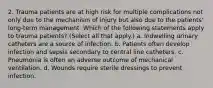 2. Trauma patients are at high risk for multiple complications not only due to the mechanism of injury but also due to the patients' long-term management. Which of the following statements apply to trauma patients? (Select all that apply.) a. Indwelling urinary catheters are a source of infection. b. Patients often develop infection and sepsis secondary to central line catheters. c. Pneumonia is often an adverse outcome of mechanical ventilation. d. Wounds require sterile dressings to prevent infection.