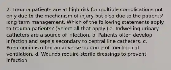 2. Trauma patients are at high risk for multiple complications not only due to the mechanism of injury but also due to the patients' long-term management. Which of the following statements apply to trauma patients? (Select all that apply.) a. Indwelling urinary catheters are a source of infection. b. Patients often develop infection and sepsis secondary to central line catheters. c. Pneumonia is often an adverse outcome of mechanical ventilation. d. Wounds require sterile dressings to prevent infection.