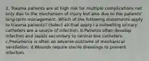 2. Trauma patients are at high risk for multiple complications not only due to the mechanism of injury but also due to the patients' long-term management. Which of the following statements apply to trauma patients? (Select all that apply.) a.Indwelling urinary catheters are a source of infection. b.Patients often develop infection and sepsis secondary to central line catheters. c.Pneumonia is often an adverse outcome of mechanical ventilation. d.Wounds require sterile dressings to prevent infection.