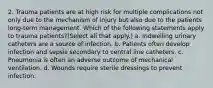 2. Trauma patients are at high risk for multiple complications not only due to the mechanism of injury but also due to the patients long-term management. Which of the following statements apply to trauma patients?(Select all that apply.) a. Indwelling urinary catheters are a source of infection. b. Patients often develop infection and sepsis secondary to central line catheters. c. Pneumonia is often an adverse outcome of mechanical ventilation. d. Wounds require sterile dressings to prevent infection.