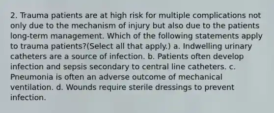 2. Trauma patients are at high risk for multiple complications not only due to the mechanism of injury but also due to the patients long-term management. Which of the following statements apply to trauma patients?(Select all that apply.) a. Indwelling urinary catheters are a source of infection. b. Patients often develop infection and sepsis secondary to central line catheters. c. Pneumonia is often an adverse outcome of mechanical ventilation. d. Wounds require sterile dressings to prevent infection.