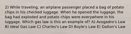 2) While traveling, an airplane passenger placed a bag of potato chips in his checked luggage. When he opened the luggage, the bag had exploded and potato chips were everywhere in his luggage. Which gas law is this an example of? A) Avogadro's Law B) Ideal Gas Law C) Charles's Law D) Boyle's Law E) Dalton's Law