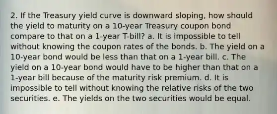 2. If the Treasury yield curve is downward sloping, how should the yield to maturity on a 10-year Treasury coupon bond compare to that on a 1-year T-bill? a. It is impossible to tell without knowing the coupon rates of the bonds. b. The yield on a 10-year bond would be less than that on a 1-year bill. c. The yield on a 10-year bond would have to be higher than that on a 1-year bill because of the maturity risk premium. d. It is impossible to tell without knowing the relative risks of the two securities. e. The yields on the two securities would be equal.