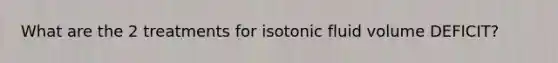 What are the 2 treatments for isotonic fluid volume DEFICIT?