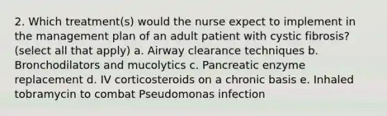 2. Which treatment(s) would the nurse expect to implement in the management plan of an adult patient with cystic fibrosis? (select all that apply) a. Airway clearance techniques b. Bronchodilators and mucolytics c. Pancreatic enzyme replacement d. IV corticosteroids on a chronic basis e. Inhaled tobramycin to combat Pseudomonas infection