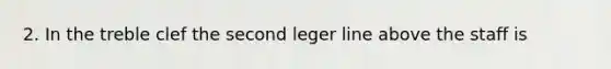 2. In the treble clef the second leger line above the staff is