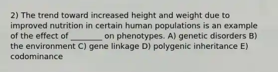 2) The trend toward increased height and weight due to improved nutrition in certain human populations is an example of the effect of ________ on phenotypes. A) genetic disorders B) the environment C) gene linkage D) polygenic inheritance E) codominance