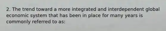 2. The trend toward a more integrated and interdependent global economic system that has been in place for many years is commonly referred to as: