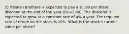 2) Tresnan Brothers is expected to pay a 1.80 per share dividend at the end of the year (D1=1.80). The dividend is expected to grow at a constant rate of 4% a year. The required rate of return on the stock is 10%. What is the stock's current value per share?