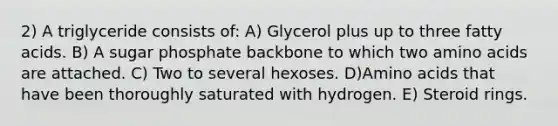 2) A triglyceride consists of: A) Glycerol plus up to three fatty acids. B) A sugar phosphate backbone to which two amino acids are attached. C) Two to several hexoses. D)Amino acids that have been thoroughly saturated with hydrogen. E) Steroid rings.