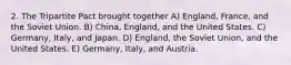 2. The Tripartite Pact brought together A) England, France, and the Soviet Union. B) China, England, and the United States. C) Germany, Italy, and Japan. D) England, the Soviet Union, and the United States. E) Germany, Italy, and Austria.