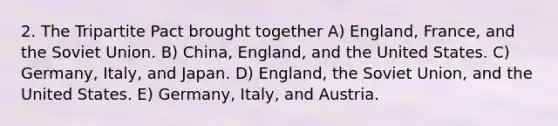 2. The Tripartite Pact brought together A) England, France, and the Soviet Union. B) China, England, and the United States. C) Germany, Italy, and Japan. D) England, the Soviet Union, and the United States. E) Germany, Italy, and Austria.