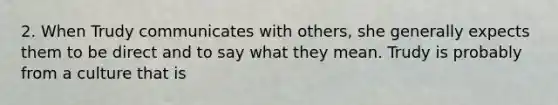 2. When Trudy communicates with others, she generally expects them to be direct and to say what they mean. Trudy is probably from a culture that is