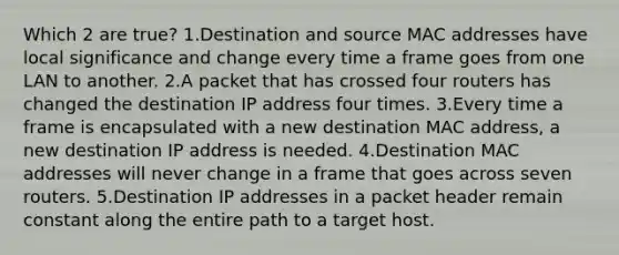 Which 2 are true? 1.Destination and source MAC addresses have local significance and change every time a frame goes from one LAN to another. 2.A packet that has crossed four routers has changed the destination IP address four times. 3.Every time a frame is encapsulated with a new destination MAC address, a new destination IP address is needed. 4.Destination MAC addresses will never change in a frame that goes across seven routers. 5.Destination IP addresses in a packet header remain constant along the entire path to a target host.