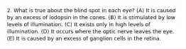 2. What is true about the blind spot in each eye? (A) It is caused by an excess of iodopsin in the cones. (B) It is stimulated by low levels of illumination. (C) It exists only in high levels of illumination. (D) It occurs where the optic nerve leaves the eye. (E) It is caused by an excess of ganglion cells in the retina.