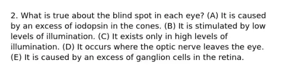 2. What is true about the blind spot in each eye? (A) It is caused by an excess of iodopsin in the cones. (B) It is stimulated by low levels of illumination. (C) It exists only in high levels of illumination. (D) It occurs where the optic nerve leaves the eye. (E) It is caused by an excess of ganglion cells in the retina.