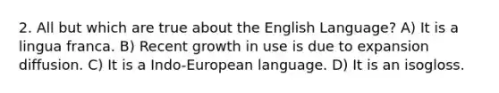 2. All but which are true about the English Language? A) It is a lingua franca. B) Recent growth in use is due to expansion diffusion. C) It is a Indo-European language. D) It is an isogloss.