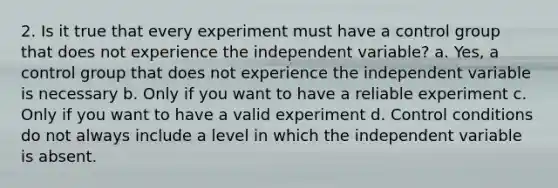 2. Is it true that every experiment must have a control group that does not experience the independent variable? a. Yes, a control group that does not experience the independent variable is necessary b. Only if you want to have a reliable experiment c. Only if you want to have a valid experiment d. Control conditions do not always include a level in which the independent variable is absent.