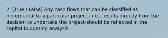 2. [True / False] Any cash flows that can be classified as incremental to a particular project - i.e., results directly from the decision to undertake the project-should be reflected in the capital budgeting analysis.