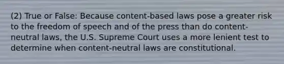 (2) True or False: Because content-based laws pose a greater risk to the freedom of speech and of the press than do content-neutral laws, the U.S. Supreme Court uses a more lenient test to determine when content-neutral laws are constitutional.