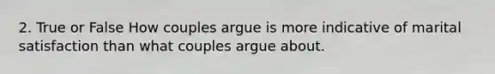 2. True or False How couples argue is more indicative of marital satisfaction than what couples argue about.