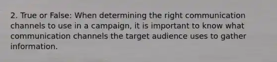 2. True or False: When determining the right communication channels to use in a campaign, it is important to know what communication channels the target audience uses to gather information.