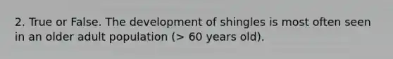 2. True or False. The development of shingles is most often seen in an older adult population (> 60 years old).