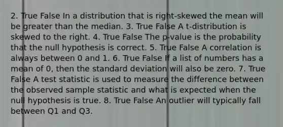 2. True False In a distribution that is right-skewed the mean will be greater than the median. 3. True False A t-distribution is skewed to the right. 4. True False The p-value is the probability that the null hypothesis is correct. 5. True False A correlation is always between 0 and 1. 6. True False If a list of numbers has a mean of 0, then the standard deviation will also be zero. 7. True False A test statistic is used to measure the difference between the observed sample statistic and what is expected when the null hypothesis is true. 8. True False An outlier will typically fall between Q1 and Q3.