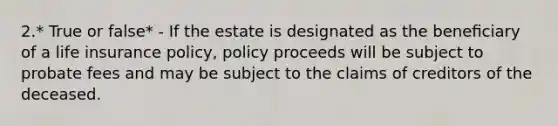 2.* True or false* - If the estate is designated as the beneﬁciary of a life insurance policy, policy proceeds will be subject to probate fees and may be subject to the claims of creditors of the deceased.