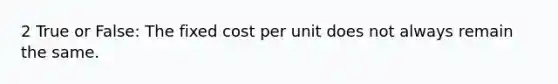 2 True or False: The fixed cost per unit does not always remain the same.