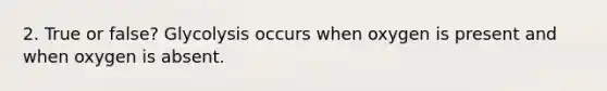 2. True or false? Glycolysis occurs when oxygen is present and when oxygen is absent.