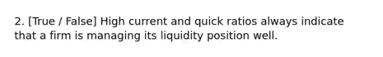 2. [True / False] High current and quick ratios always indicate that a firm is managing its liquidity position well.