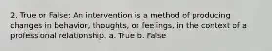 2. True or False: An intervention is a method of producing changes in behavior, thoughts, or feelings, in the context of a professional relationship. a. True b. False