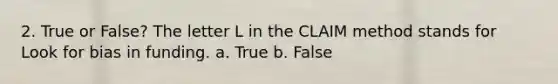 2. True or False? The letter L in the CLAIM method stands for Look for bias in funding. a. True b. False