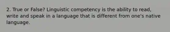 2. True or False? Linguistic competency is the ability to read, write and speak in a language that is different from one's native language.