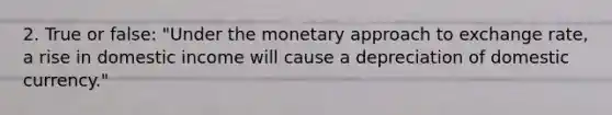 2. True or false: "Under the monetary approach to exchange rate, a rise in domestic income will cause a depreciation of domestic currency."