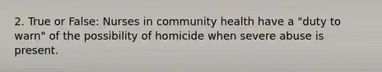 2. True or False: Nurses in community health have a "duty to warn" of the possibility of homicide when severe abuse is present.