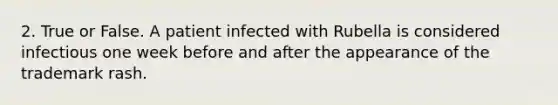 2. True or False. A patient infected with Rubella is considered infectious one week before and after the appearance of the trademark rash.