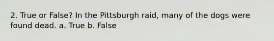 2. True or False? In the Pittsburgh raid, many of the dogs were found dead. a. True b. False