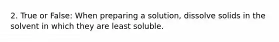 2. True or False: When preparing a solution, dissolve solids in the solvent in which they are least soluble.