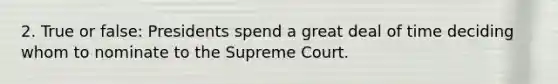 2. True or false: Presidents spend a great deal of time deciding whom to nominate to the Supreme Court.