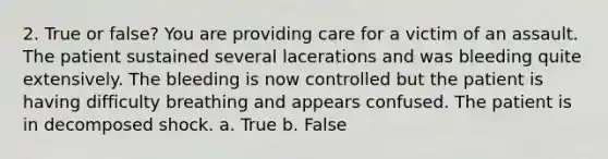 2. True or false? You are providing care for a victim of an assault. The patient sustained several lacerations and was bleeding quite extensively. The bleeding is now controlled but the patient is having difficulty breathing and appears confused. The patient is in decomposed shock. a. True b. False