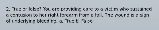 2. True or false? You are providing care to a victim who sustained a contusion to her right forearm from a fall. The wound is a sign of underlying bleeding. a. True b. False